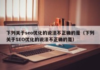 下列关于seo优化的说法不正确的是（下列关于SEO优化的说法不正确的是）
